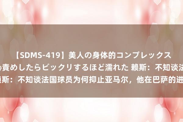 【SDMS-419】美人の身体的コンプレックスを、じっくり弄って羞恥責めしたらビックリするほど濡れた 赖斯：不知谈法国球员为何抑止亚马尔，他在巴萨的进展值得尊重