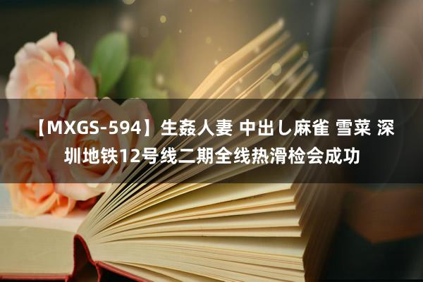 【MXGS-594】生姦人妻 中出し麻雀 雪菜 深圳地铁12号线二期全线热滑检会成功