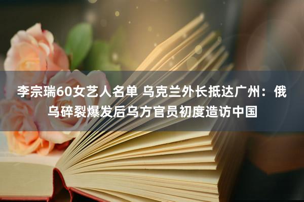 李宗瑞60女艺人名单 乌克兰外长抵达广州：俄乌碎裂爆发后乌方官员初度造访中国