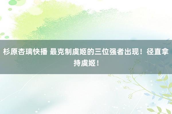 杉原杏璃快播 最克制虞姬的三位强者出现！径直拿持虞姬！