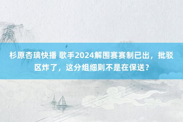 杉原杏璃快播 歌手2024解围赛赛制已出，批驳区炸了，这分组细则不是在保送？