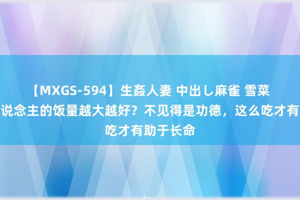 【MXGS-594】生姦人妻 中出し麻雀 雪菜 晚大哥东说念主的饭量越大越好？不见得是功德，这么吃才有助于长命