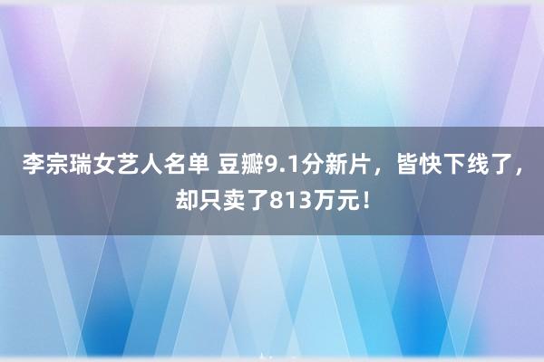 李宗瑞女艺人名单 豆瓣9.1分新片，皆快下线了，却只卖了813万元！