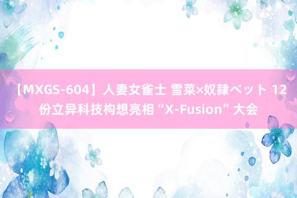 【MXGS-604】人妻女雀士 雪菜×奴隷ペット 12份立异科技构想亮相“X-Fusion”大会