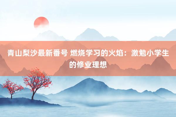 青山梨沙最新番号 燃烧学习的火焰：激勉小学生的修业理想