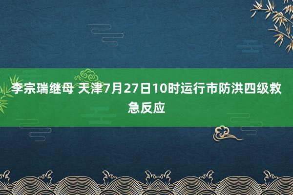 李宗瑞继母 天津7月27日10时运行市防洪四级救急反应