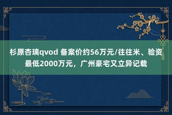 杉原杏璃qvod 备案价约56万元/往往米、验资最低2000万元，广州豪宅又立异记载