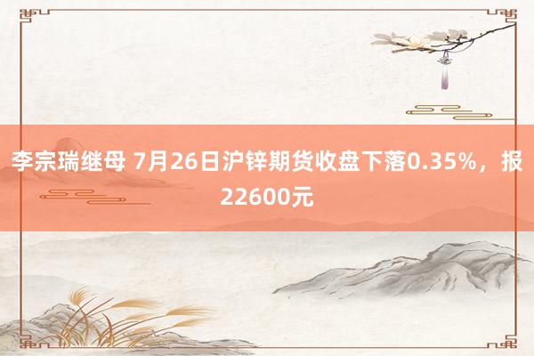 李宗瑞继母 7月26日沪锌期货收盘下落0.35%，报22600元