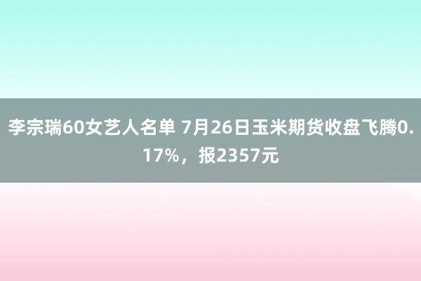 李宗瑞60女艺人名单 7月26日玉米期货收盘飞腾0.17%，报2357元