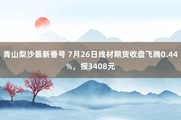 青山梨沙最新番号 7月26日线材期货收盘飞腾0.44%，报3408元