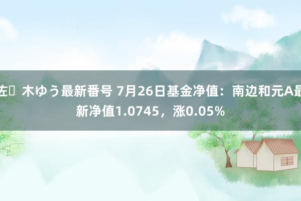 佐々木ゆう最新番号 7月26日基金净值：南边和元A最新净值1.0745，涨0.05%