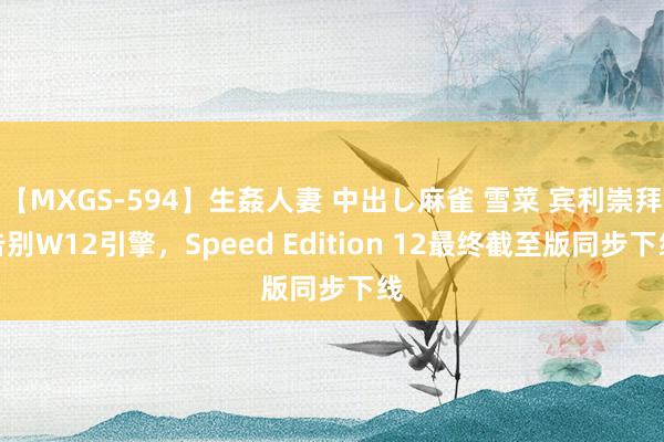 【MXGS-594】生姦人妻 中出し麻雀 雪菜 宾利崇拜告别W12引擎，Speed Edition 12最终截至版同步下线