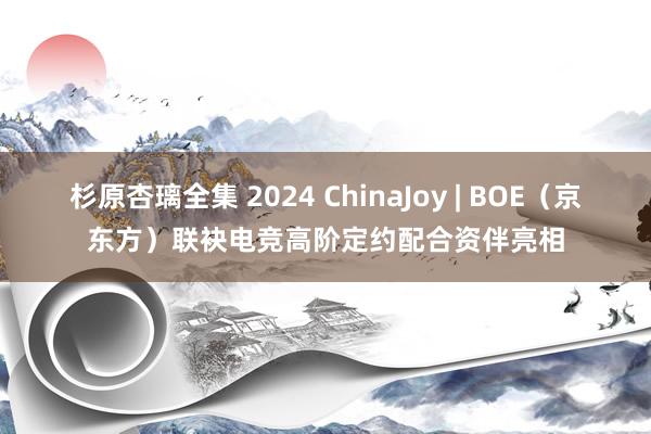 杉原杏璃全集 2024 ChinaJoy | BOE（京东方）联袂电竞高阶定约配合资伴亮相