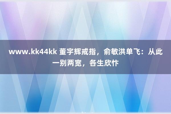 www.kk44kk 董宇辉戒指，俞敏洪单飞：从此一别两宽，各生欣忭