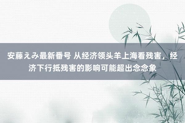 安藤えみ最新番号 从经济领头羊上海看残害，经济下行抵残害的影响可能超出念念象