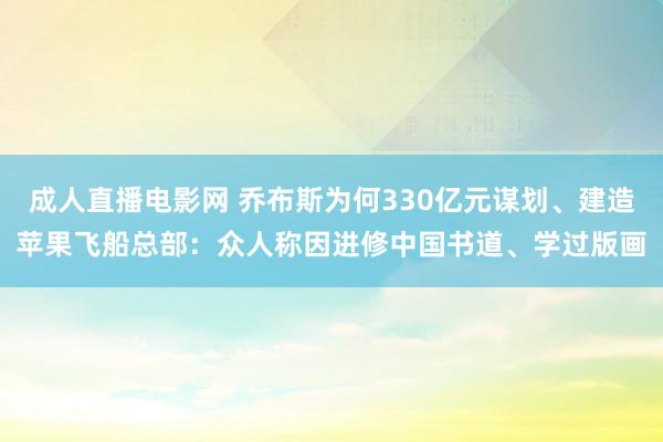 成人直播电影网 乔布斯为何330亿元谋划、建造苹果飞船总部：众人称因进修中国书道、学过版画