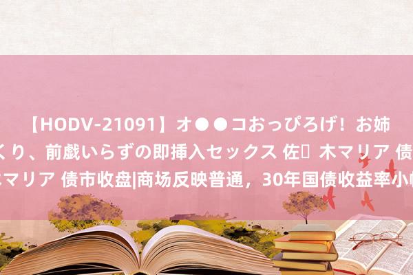 【HODV-21091】オ●●コおっぴろげ！お姉ちゃん 四六時中濡れまくり、前戯いらずの即挿入セックス 佐々木マリア 债市收盘|商场反映普通，30年国债收益率小幅下行0.85bp