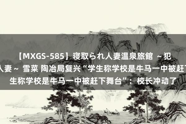 【MXGS-585】寝取られ人妻温泉旅館 ～犯され願望、濡れる美人妻～ 雪菜 陶冶局复兴“学生称学校是牛马一中被赶下舞台”：校长冲动了