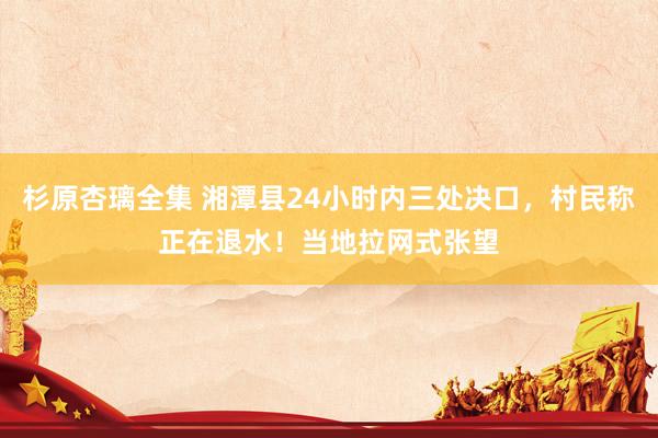 杉原杏璃全集 湘潭县24小时内三处决口，村民称正在退水！当地拉网式张望