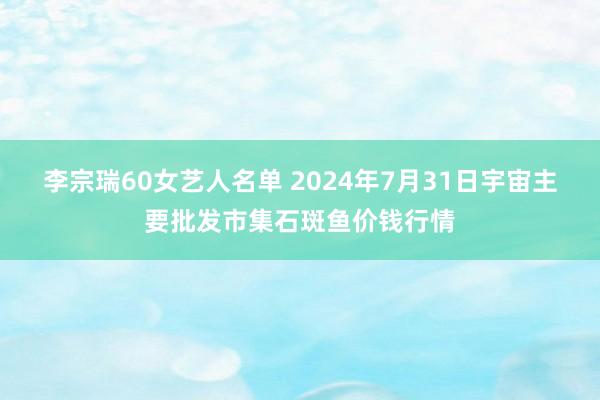 李宗瑞60女艺人名单 2024年7月31日宇宙主要批发市集石斑鱼价钱行情