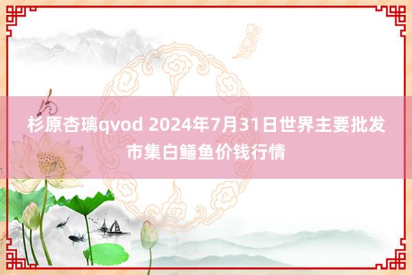 杉原杏璃qvod 2024年7月31日世界主要批发市集白鳝鱼价钱行情