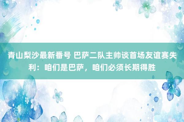 青山梨沙最新番号 巴萨二队主帅谈首场友谊赛失利：咱们是巴萨，咱们必须长期得胜