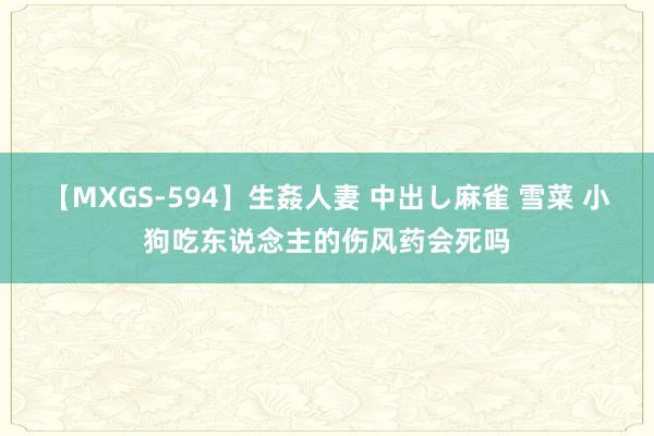 【MXGS-594】生姦人妻 中出し麻雀 雪菜 小狗吃东说念主的伤风药会死吗