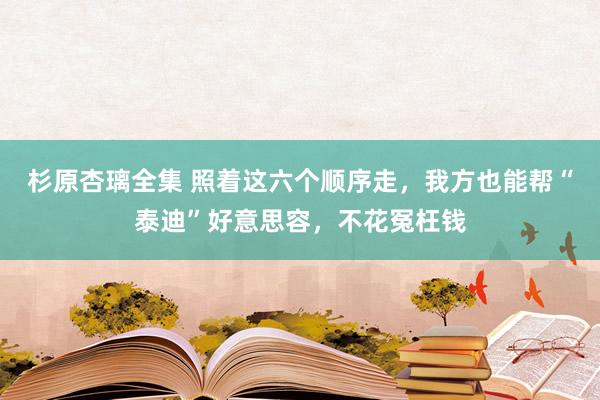 杉原杏璃全集 照着这六个顺序走，我方也能帮“泰迪”好意思容，不花冤枉钱