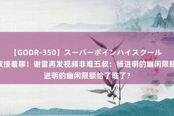 【GODR-350】スーパーボインハイスクール VOL.1 五叔接着聊！谢雷再发视频非难五叔：杨进明的幽闲限额给了谁了？