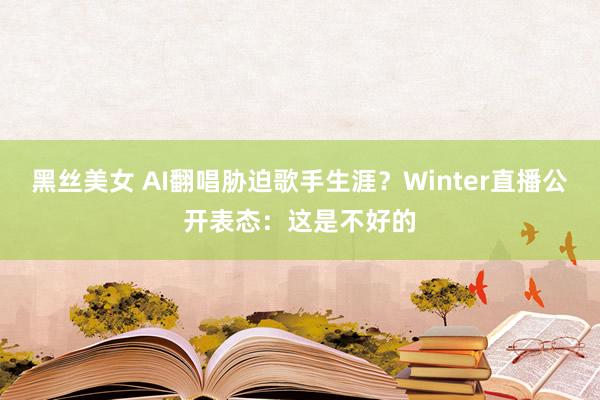 黑丝美女 AI翻唱胁迫歌手生涯？Winter直播公开表态：这是不好的