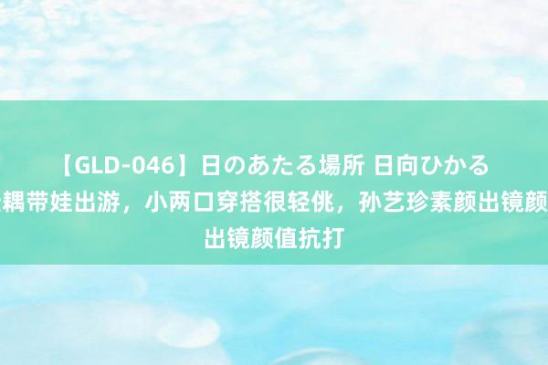 【GLD-046】日のあたる場所 日向ひかる 玄彬佳耦带娃出游，小两口穿搭很轻佻，孙艺珍素颜出镜颜值抗打