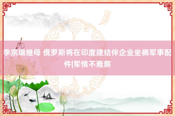 李宗瑞继母 俄罗斯将在印度建结伴企业坐褥军事配件|军情不雅察