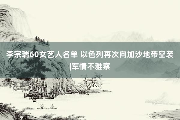 李宗瑞60女艺人名单 以色列再次向加沙地带空袭|军情不雅察