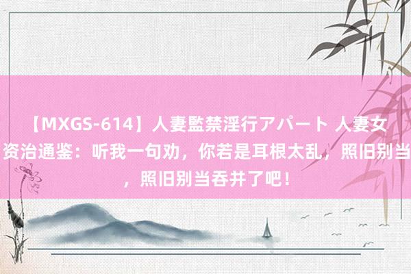 【MXGS-614】人妻監禁淫行アパート 人妻女雀士 雪菜 资治通鉴：听我一句劝，你若是耳根太乱，照旧别当吞并了吧！