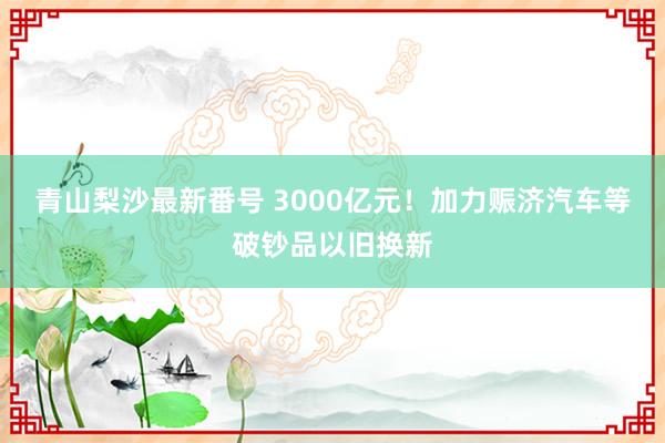 青山梨沙最新番号 3000亿元！加力赈济汽车等破钞品以旧换新