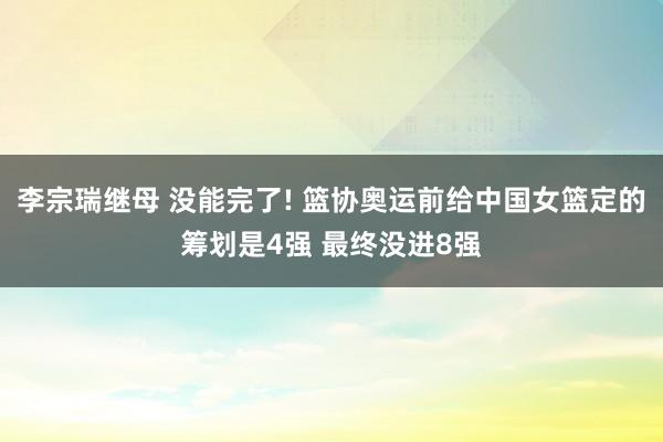 李宗瑞继母 没能完了! 篮协奥运前给中国女篮定的筹划是4强 最终没进8强