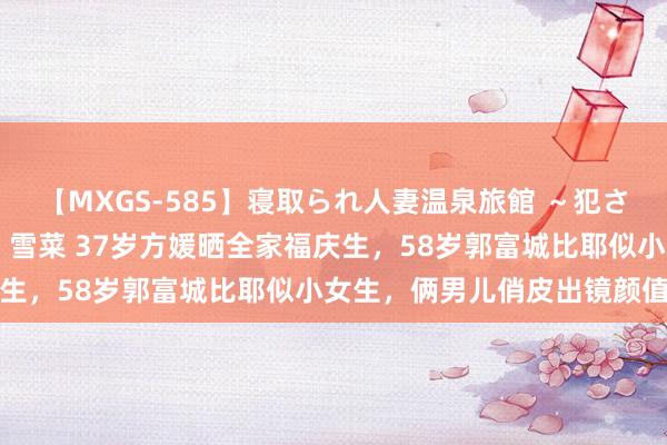 【MXGS-585】寝取られ人妻温泉旅館 ～犯され願望、濡れる美人妻～ 雪菜 37岁方媛晒全家福庆生，58岁郭富城比耶似小女生，俩男儿俏皮出镜颜值高