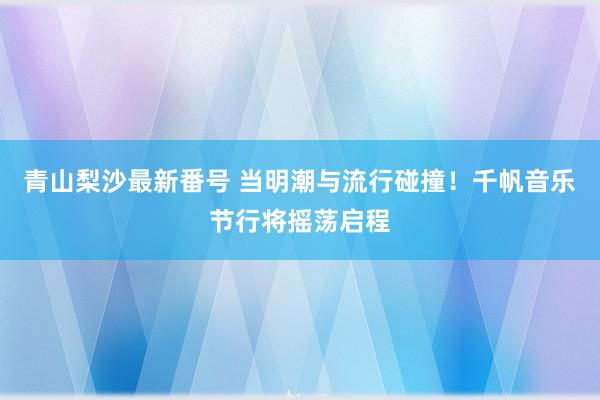 青山梨沙最新番号 当明潮与流行碰撞！千帆音乐节行将摇荡启程