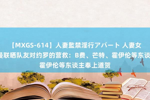 【MXGS-614】人妻監禁淫行アパート 人妻女雀士 雪菜 曼联晒队友对约罗的营救：B费、芒特、霍伊伦等东谈主奉上道贺