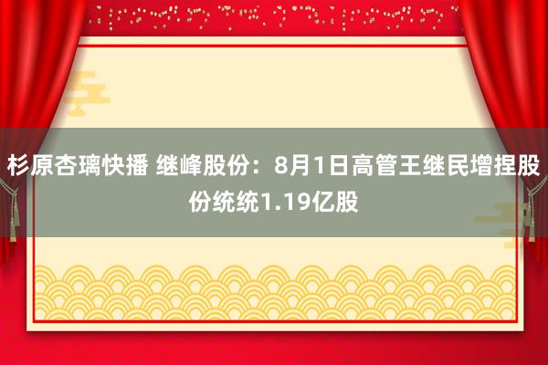 杉原杏璃快播 继峰股份：8月1日高管王继民增捏股份统统1.19亿股