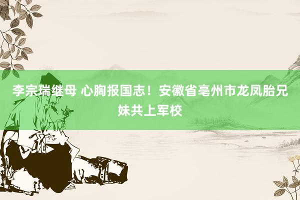 李宗瑞继母 心胸报国志！安徽省亳州市龙凤胎兄妹共上军校