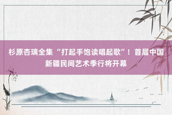 杉原杏璃全集 “打起手饱读唱起歌”！首届中国新疆民间艺术季行将开幕