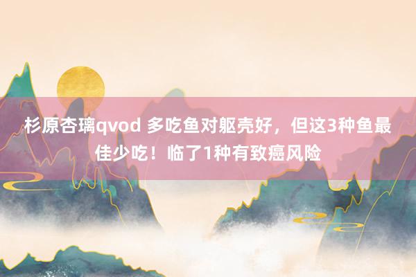 杉原杏璃qvod 多吃鱼对躯壳好，但这3种鱼最佳少吃！临了1种有致癌风险