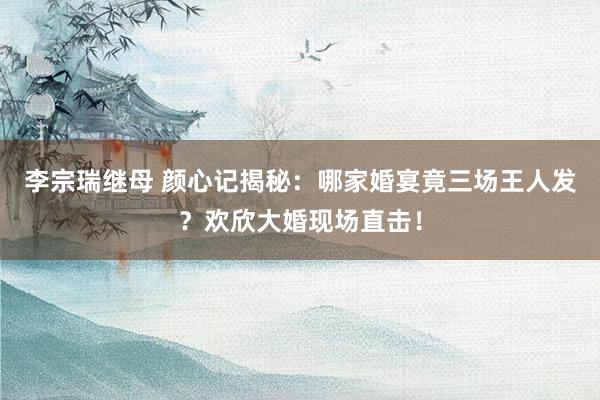 李宗瑞继母 颜心记揭秘：哪家婚宴竟三场王人发？欢欣大婚现场直击！