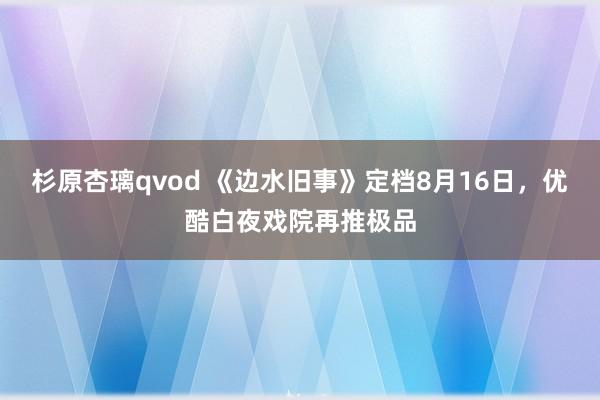 杉原杏璃qvod 《边水旧事》定档8月16日，优酷白夜戏院再推极品