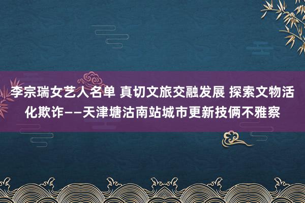 李宗瑞女艺人名单 真切文旅交融发展 探索文物活化欺诈——天津塘沽南站城市更新技俩不雅察