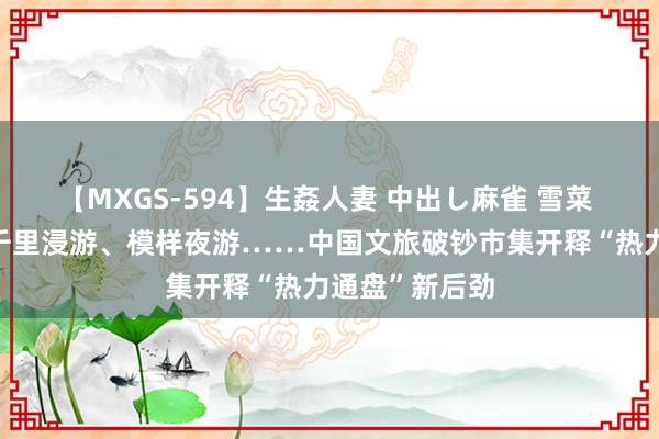 【MXGS-594】生姦人妻 中出し麻雀 雪菜 “避暑”游、千里浸游、模样夜游……中国文旅破钞市集开释“热力通盘”新后劲