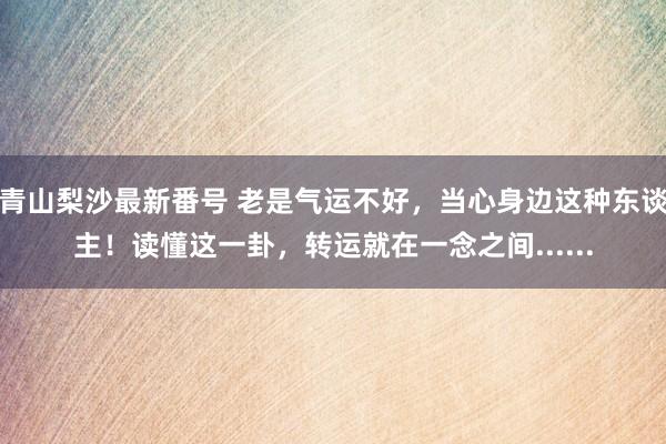 青山梨沙最新番号 老是气运不好，当心身边这种东谈主！读懂这一卦，转运就在一念之间......