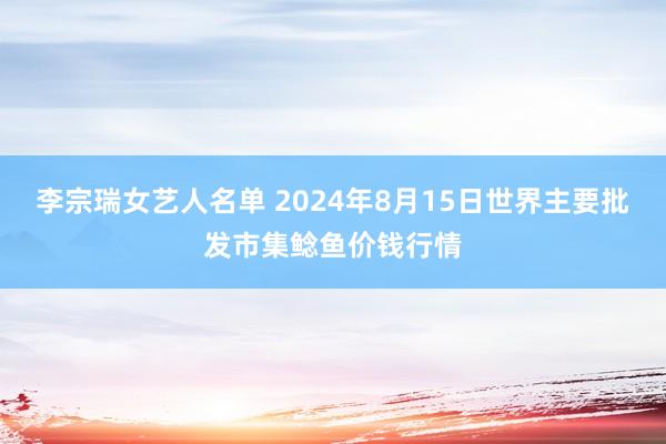 李宗瑞女艺人名单 2024年8月15日世界主要批发市集鲶鱼价钱行情