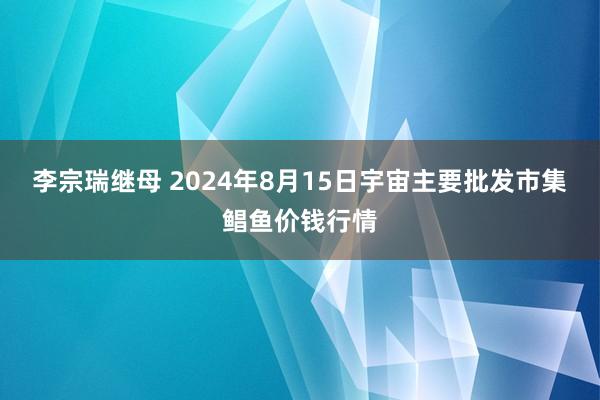 李宗瑞继母 2024年8月15日宇宙主要批发市集鲳鱼价钱行情